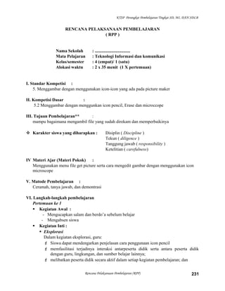 KTSP Perangkat Pembelajaran Tingkat SD, MI, DAN SDLB
RENCANA PELAKSANAAN PEMBELAJARAN
( RPP )
Nama Sekolah : ................................
Mata Pelajaran : Teknologi Informasi dan komunikasi
Kelas/semester : 4 (empat)/ 1 (satu)
Alokasi waktu : 2 x 35 menit (1 X pertemuan)
I. Standar Kompetisi :
5. Menggambar dengan menggunakan icon-icon yang ada pada picture maker
II. Kompetisi Dasar :
5.2 Menggambar dengan menggunkan icon pencil, Erase dan microccope
III. Tujuan Pembelajaran** :
mampu bagaimana mengambil file yang sudah direkam dan memperbaikinya
 Karakter siswa yang diharapkan : Disiplin ( Discipline )
Tekun ( diligence )
Tanggung jawab ( responsibility )
Ketelitian ( carefulness)
IV Materi Ajar (Materi Pokok) :
Menggunakan menu file get picture serta cara mengedit gambar dengan menggunakan icon
microscope
V. Matode Pembelajaran :
Ceramah, tanya jawab, dan demontrasi
VI. Langkah-langkah pembelajaran
Pertemuan ke 1
 Kegiatan Awal :
- Mengucapkan salam dan berdo’a sebelum belajar
- Mengabsen siswa
 Kegiatan Inti :
 Eksplorasi
Dalam kegiatan eksplorasi, guru:
 Siswa dapat mendengarkan penjelasan cara penggunaan icon pencil
 memfasilitasi terjadinya interaksi antarpeserta didik serta antara peserta didik
dengan guru, lingkungan, dan sumber belajar lainnya;
 melibatkan peserta didik secara aktif dalam setiap kegiatan pembelajaran; dan
Rencana Pelaksanaan Pembelajaran (RPP) 231
 