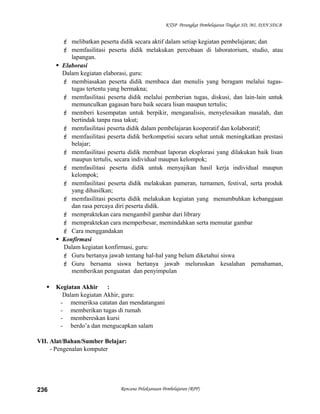 KTSP Perangkat Pembelajaran Tingkat SD, MI, DAN SDLB
 melibatkan peserta didik secara aktif dalam setiap kegiatan pembelajaran; dan
 memfasilitasi peserta didik melakukan percobaan di laboratorium, studio, atau
lapangan.
 Elaborasi
Dalam kegiatan elaborasi, guru:
 membiasakan peserta didik membaca dan menulis yang beragam melalui tugas-
tugas tertentu yang bermakna;
 memfasilitasi peserta didik melalui pemberian tugas, diskusi, dan lain-lain untuk
memunculkan gagasan baru baik secara lisan maupun tertulis;
 memberi kesempatan untuk berpikir, menganalisis, menyelesaikan masalah, dan
bertindak tanpa rasa takut;
 memfasilitasi peserta didik dalam pembelajaran kooperatif dan kolaboratif;
 memfasilitasi peserta didik berkompetisi secara sehat untuk meningkatkan prestasi
belajar;
 memfasilitasi peserta didik membuat laporan eksplorasi yang dilakukan baik lisan
maupun tertulis, secara individual maupun kelompok;
 memfasilitasi peserta didik untuk menyajikan hasil kerja individual maupun
kelompok;
 memfasilitasi peserta didik melakukan pameran, turnamen, festival, serta produk
yang dihasilkan;
 memfasilitasi peserta didik melakukan kegiatan yang menumbuhkan kebanggaan
dan rasa percaya diri peserta didik.
 mempraktekan cara mengambil gambar dari library
 mempraktekan cara memperbesar, memindahkan serta memutar gambar
 Cara menggandakan
 Konfirmasi
Dalam kegiatan konfirmasi, guru:
 Guru bertanya jawab tentang hal-hal yang belum diketahui siswa
 Guru bersama siswa bertanya jawab meluruskan kesalahan pemahaman,
memberikan penguatan dan penyimpulan
 Kegiatan Akhir :
Dalam kegiatan Akhir, guru:
- memeriksa catatan dan mendatangani
- memberikan tugas di rumah
- membereskan kursi
- berdo’a dan mengucapkan salam
VII. Alat/Bahan/Sumber Belajar:
- Pengenalan komputer
Rencana Pelaksanaan Pembelajaran (RPP)236
 