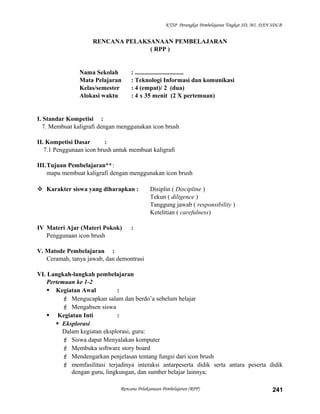 KTSP Perangkat Pembelajaran Tingkat SD, MI, DAN SDLB
RENCANA PELAKSANAAN PEMBELAJARAN
( RPP )
Nama Sekolah : ...............................
Mata Pelajaran : Teknologi Informasi dan komunikasi
Kelas/semester : 4 (empat)/ 2 (dua)
Alokasi waktu : 4 x 35 menit (2 X pertemuan)
I. Standar Kompetisi :
7. Membuat kaligrafi dengan menggunakan icon brush
II. Kompetisi Dasar :
7.1 Penggunaan icon brush untuk membuat kaligrafi
III.Tujuan Pembelajaran**:
mapu membuat kaligrafi dengan menggunakan icon brush
 Karakter siswa yang diharapkan : Disiplin ( Discipline )
Tekun ( diligence )
Tanggung jawab ( responsibility )
Ketelitian ( carefulness)
IV Materi Ajar (Materi Pokok) :
Penggunaan icon brush
V. Matode Pembelajaran :
Ceramah, tanya jawab, dan demontrasi
VI. Langkah-langkah pembelajaran
Pertemuan ke 1-2
 Kegiatan Awal :
 Mengucapkan salam dan berdo’a sebelum belajar
 Mengabsen siswa
 Kegiatan Inti :
 Eksplorasi
Dalam kegiatan eksplorasi, guru:
 Siswa dapat Menyalakan komputer
 Membuka software story board
 Mendengarkan penjelasan tentang fungsi dari icon brush
 memfasilitasi terjadinya interaksi antarpeserta didik serta antara peserta didik
dengan guru, lingkungan, dan sumber belajar lainnya;
Rencana Pelaksanaan Pembelajaran (RPP) 241
 