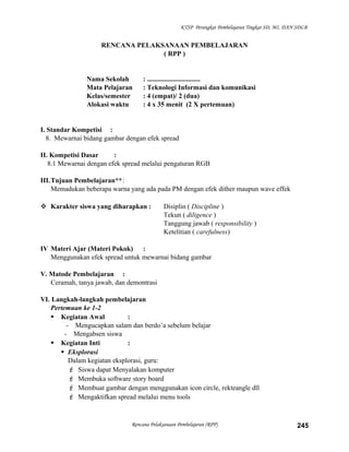 KTSP Perangkat Pembelajaran Tingkat SD, MI, DAN SDLB
RENCANA PELAKSANAAN PEMBELAJARAN
( RPP )
Nama Sekolah : ...............................
Mata Pelajaran : Teknologi Informasi dan komunikasi
Kelas/semester : 4 (empat)/ 2 (dua)
Alokasi waktu : 4 x 35 menit (2 X pertemuan)
I. Standar Kompetisi :
8. Mewarnai bidang gambar dengan efek spread
II. Kompetisi Dasar :
8.1 Mewarnai dengan efek spread melalui pengaturan RGB
III.Tujuan Pembelajaran**:
Memadukan beberapa warna yang ada pada PM dengan efek dither maupun wave effek
 Karakter siswa yang diharapkan : Disiplin ( Discipline )
Tekun ( diligence )
Tanggung jawab ( responsibility )
Ketelitian ( carefulness)
IV Materi Ajar (Materi Pokok) :
Menggunakan efek spread untuk mewarnai bidang gambar
V. Matode Pembelajaran :
Ceramah, tanya jawab, dan demontrasi
VI. Langkah-langkah pembelajaran
Pertemuan ke 1-2
 Kegiatan Awal :
- Mengucapkan salam dan berdo’a sebelum belajar
- Mengabsen siswa
 Kegiatan Inti :
 Eksplorasi
Dalam kegiatan eksplorasi, guru:
 Siswa dapat Menyalakan komputer
 Membuka software story board
 Membuat gambar dengan menggunakan icon circle, rekteangle dll
 Mengaktifkan spread melalui menu tools
Rencana Pelaksanaan Pembelajaran (RPP) 245
 