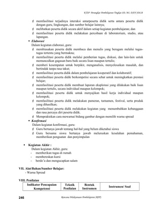 KTSP Perangkat Pembelajaran Tingkat SD, MI, DAN SDLB
 memfasilitasi terjadinya interaksi antarpeserta didik serta antara peserta didik
dengan guru, lingkungan, dan sumber belajar lainnya;
 melibatkan peserta didik secara aktif dalam setiap kegiatan pembelajaran; dan
 memfasilitasi peserta didik melakukan percobaan di laboratorium, studio, atau
lapangan.
 Elaborasi
Dalam kegiatan elaborasi, guru:
 membiasakan peserta didik membaca dan menulis yang beragam melalui tugas-
tugas tertentu yang bermakna;
 memfasilitasi peserta didik melalui pemberian tugas, diskusi, dan lain-lain untuk
memunculkan gagasan baru baik secara lisan maupun tertulis;
 memberi kesempatan untuk berpikir, menganalisis, menyelesaikan masalah, dan
bertindak tanpa rasa takut;
 memfasilitasi peserta didik dalam pembelajaran kooperatif dan kolaboratif;
 memfasilitasi peserta didik berkompetisi secara sehat untuk meningkatkan prestasi
belajar;
 memfasilitasi peserta didik membuat laporan eksplorasi yang dilakukan baik lisan
maupun tertulis, secara individual maupun kelompok;
 memfasilitasi peserta didik untuk menyajikan hasil kerja individual maupun
kelompok;
 memfasilitasi peserta didik melakukan pameran, turnamen, festival, serta produk
yang dihasilkan;
 memfasilitasi peserta didik melakukan kegiatan yang menumbuhkan kebanggaan
dan rasa percaya diri peserta didik.
 Mempraktekan cara mewarnai bidang gambar dengan memilih warna spread
 Konfirmasi
Dalam kegiatan konfirmasi, guru:
 Guru bertanya jawab tentang hal-hal yang belum diketahui siswa
 Guru bersama siswa bertanya jawab meluruskan kesalahan pemahaman,
memberikan penguatan dan penyimpulan
 Kegiatan Akhir :
Dalam kegiatan Akhir, guru:
- memberikan tugas di rumah
- membereskan kursi
- berdo’a dan mengucapkan salam
VII. Alat/Bahan/Sumber Belajar:
- Warna Spread
VIII. Penilaian
Indikator Pencapaian
Kompetensi
Teknik
Penilaian
Bentuk
Instrumen
Instrumen/ Soal
Rencana Pelaksanaan Pembelajaran (RPP)246
 