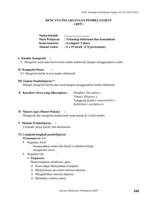 KTSP Perangkat Pembelajaran Tingkat SD, MI, DAN SDLB
RENCANA PELAKSANAAN PEMBELAJARAN
( RPP )
Nama Sekolah : ...............................
Mata Pelajaran : Teknologi Informasi dan komunikasi
Kelas/semester : 4 (empat)/ 2 (dua)
Alokasi waktu : 6 x 35 menit (3 X pertemuan)
I. Standar Kompetisi :
9. Mengirim surat atau berita lewat media elektronik dengan menggunakan e-mail
II. Kompetisi Dasar :
9.1 Mengirim berita le-wat media elektronik
III.Tujuan Pembelajaran**:
Mampu mengirim berita atau surat dengan menggunakan media elektronik
 Karakter siswa yang diharapkan : Disiplin ( Discipline )
Tekun ( diligence )
Tanggung jawab ( responsibility )
Ketelitian ( carefulness)
IV Materi Ajar (Materi Pokok) :
Mengecek dan mengirim berita/surat yang masuk di e-mail sendiri
V. Matode Pembelajaran :
Ceramah, tanya jawab, dan demontrasi
VI. Langkah-langkah pembelajaran
Pertemuan ke 1-3
 Kegiatan Awal :
- mengucapkan salam dan berdo’a sebelum belajar
- mengabsen siswa
 Kegiatan Inti :
 Eksplorasi
Dalam kegiatan eksplorasi, guru:
 Siswa dapat Menyalakan kompoter
 Menjelaskan cara mulai internet ekplorer
 Mengaktifkan internet ekplorer
 Membuka website yahoo
Rencana Pelaksanaan Pembelajaran (RPP) 249
 
