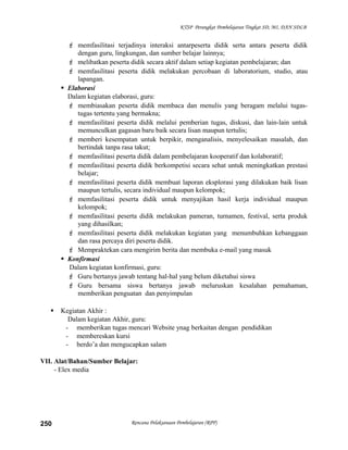 KTSP Perangkat Pembelajaran Tingkat SD, MI, DAN SDLB
 memfasilitasi terjadinya interaksi antarpeserta didik serta antara peserta didik
dengan guru, lingkungan, dan sumber belajar lainnya;
 melibatkan peserta didik secara aktif dalam setiap kegiatan pembelajaran; dan
 memfasilitasi peserta didik melakukan percobaan di laboratorium, studio, atau
lapangan.
 Elaborasi
Dalam kegiatan elaborasi, guru:
 membiasakan peserta didik membaca dan menulis yang beragam melalui tugas-
tugas tertentu yang bermakna;
 memfasilitasi peserta didik melalui pemberian tugas, diskusi, dan lain-lain untuk
memunculkan gagasan baru baik secara lisan maupun tertulis;
 memberi kesempatan untuk berpikir, menganalisis, menyelesaikan masalah, dan
bertindak tanpa rasa takut;
 memfasilitasi peserta didik dalam pembelajaran kooperatif dan kolaboratif;
 memfasilitasi peserta didik berkompetisi secara sehat untuk meningkatkan prestasi
belajar;
 memfasilitasi peserta didik membuat laporan eksplorasi yang dilakukan baik lisan
maupun tertulis, secara individual maupun kelompok;
 memfasilitasi peserta didik untuk menyajikan hasil kerja individual maupun
kelompok;
 memfasilitasi peserta didik melakukan pameran, turnamen, festival, serta produk
yang dihasilkan;
 memfasilitasi peserta didik melakukan kegiatan yang menumbuhkan kebanggaan
dan rasa percaya diri peserta didik.
 Mempraktekan cara mengirim berita dan membuka e-mail yang masuk
 Konfirmasi
Dalam kegiatan konfirmasi, guru:
 Guru bertanya jawab tentang hal-hal yang belum diketahui siswa
 Guru bersama siswa bertanya jawab meluruskan kesalahan pemahaman,
memberikan penguatan dan penyimpulan
 Kegiatan Akhir :
Dalam kegiatan Akhir, guru:
- memberikan tugas mencari Website ynag berkaitan dengan pendidikan
- membereskan kursi
- berdo’a dan mengucapkan salam
VII. Alat/Bahan/Sumber Belajar:
- Elex media
Rencana Pelaksanaan Pembelajaran (RPP)250
 