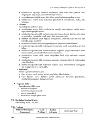 KTSP Perangkat Pembelajaran Tingkat SD, MI, DAN SDLB
 memfasilitasi terjadinya interaksi antarpeserta didik serta antara peserta didik
dengan guru, lingkungan, dan sumber belajar lainnya;
 melibatkan peserta didik secara aktif dalam setiap kegiatan pembelajaran; dan
 memfasilitasi peserta didik melakukan percobaan di laboratorium, studio, atau
lapangan.
 Elaborasi
Dalam kegiatan elaborasi, guru:
 membiasakan peserta didik membaca dan menulis yang beragam melalui tugas-
tugas tertentu yang bermakna;
 memfasilitasi peserta didik melalui pemberian tugas, diskusi, dan lain-lain untuk
memunculkan gagasan baru baik secara lisan maupun tertulis;
 memberi kesempatan untuk berpikir, menganalisis, menyelesaikan masalah, dan
bertindak tanpa rasa takut;
 memfasilitasi peserta didik dalam pembelajaran kooperatif dan kolaboratif;
 memfasilitasi peserta didik berkompetisi secara sehat untuk meningkatkan prestasi
belajar;
 memfasilitasi peserta didik membuat laporan eksplorasi yang dilakukan baik lisan
maupun tertulis, secara individual maupun kelompok;
 memfasilitasi peserta didik untuk menyajikan hasil kerja individual maupun
kelompok;
 memfasilitasi peserta didik melakukan pameran, turnamen, festival, serta produk
yang dihasilkan;
 memfasilitasi peserta didik melakukan kegiatan yang menumbuhkan kebanggaan
dan rasa percaya diri peserta didik.
 Konfirmasi
Dalam kegiatan konfirmasi, guru:
 Guru bertanya jawab tentang hal-hal yang belum diketahui siswa
 Guru bersama siswa bertanya jawab meluruskan kesalahan pemahaman,
memberikan penguatan dan penyimpulan
 Kegiatan Akhir :
Dalam kegiatan Akhir, guru:
- mematikan komputer
- memberikan tugas di rumah
- membereskan kursi
- berdo’a dan mengucapkan salam
VII. Alat/Bahan/Sumber Belajar:
- Diktat Story Board Live jilid 2
VIII. Penilaian
Indikator Pencapaian
Kompetensi
Teknik
Penilaian
Bentuk
Instrumen
Instrumen/ Soal
Rencana Pelaksanaan Pembelajaran (RPP)254
 