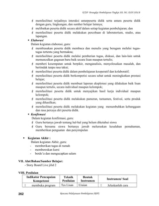 KTSP Perangkat Pembelajaran Tingkat SD, MI, DAN SDLB
 memfasilitasi terjadinya interaksi antarpeserta didik serta antara peserta didik
dengan guru, lingkungan, dan sumber belajar lainnya;
 melibatkan peserta didik secara aktif dalam setiap kegiatan pembelajaran; dan
 memfasilitasi peserta didik melakukan percobaan di laboratorium, studio, atau
lapangan.
 Elaborasi
Dalam kegiatan elaborasi, guru:
 membiasakan peserta didik membaca dan menulis yang beragam melalui tugas-
tugas tertentu yang bermakna;
 memfasilitasi peserta didik melalui pemberian tugas, diskusi, dan lain-lain untuk
memunculkan gagasan baru baik secara lisan maupun tertulis;
 memberi kesempatan untuk berpikir, menganalisis, menyelesaikan masalah, dan
bertindak tanpa rasa takut;
 memfasilitasi peserta didik dalam pembelajaran kooperatif dan kolaboratif;
 memfasilitasi peserta didik berkompetisi secara sehat untuk meningkatkan prestasi
belajar;
 memfasilitasi peserta didik membuat laporan eksplorasi yang dilakukan baik lisan
maupun tertulis, secara individual maupun kelompok;
 memfasilitasi peserta didik untuk menyajikan hasil kerja individual maupun
kelompok;
 memfasilitasi peserta didik melakukan pameran, turnamen, festival, serta produk
yang dihasilkan;
 memfasilitasi peserta didik melakukan kegiatan yang menumbuhkan kebanggaan
dan rasa percaya diri peserta didik.
 Konfirmasi
Dalam kegiatan konfirmasi, guru:
 Guru bertanya jawab tentang hal-hal yang belum diketahui siswa
 Guru bersama siswa bertanya jawab meluruskan kesalahan pemahaman,
memberikan penguatan dan penyimpulan
 Kegiatan Akhir :
Dalam kegiatan Akhir, guru:
- memberikan tugas di rumah
- membereskan kursi
- berdo’a dan mengucapkan salam
VII. Alat/Bahan/Sumber Belajar:
- Story Board Live jilid 2
VIII. Penilaian
Indikator Pencapaian
Kompetensi
Teknik
Penilaian
Bentuk
Instrumen
Instrumen/ Soal
 membuka program Tes Lisan Uraian  Jelaskanlah cara
Rencana Pelaksanaan Pembelajaran (RPP)262
 