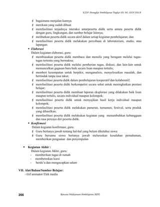 KTSP Perangkat Pembelajaran Tingkat SD, MI, DAN SDLB
 bagaimana menjalan kannya
 merekam yang sudah dibuat
 memfasilitasi terjadinya interaksi antarpeserta didik serta antara peserta didik
dengan guru, lingkungan, dan sumber belajar lainnya;
 melibatkan peserta didik secara aktif dalam setiap kegiatan pembelajaran; dan
 memfasilitasi peserta didik melakukan percobaan di laboratorium, studio, atau
lapangan.
 Elaborasi
Dalam kegiatan elaborasi, guru:
 membiasakan peserta didik membaca dan menulis yang beragam melalui tugas-
tugas tertentu yang bermakna;
 memfasilitasi peserta didik melalui pemberian tugas, diskusi, dan lain-lain untuk
memunculkan gagasan baru baik secara lisan maupun tertulis;
 memberi kesempatan untuk berpikir, menganalisis, menyelesaikan masalah, dan
bertindak tanpa rasa takut;
 memfasilitasi peserta didik dalam pembelajaran kooperatif dan kolaboratif;
 memfasilitasi peserta didik berkompetisi secara sehat untuk meningkatkan prestasi
belajar;
 memfasilitasi peserta didik membuat laporan eksplorasi yang dilakukan baik lisan
maupun tertulis, secara individual maupun kelompok;
 memfasilitasi peserta didik untuk menyajikan hasil kerja individual maupun
kelompok;
 memfasilitasi peserta didik melakukan pameran, turnamen, festival, serta produk
yang dihasilkan;
 memfasilitasi peserta didik melakukan kegiatan yang menumbuhkan kebanggaan
dan rasa percaya diri peserta didik.
 Konfirmasi
Dalam kegiatan konfirmasi, guru:
 Guru bertanya jawab tentang hal-hal yang belum diketahui siswa
 Guru bersama siswa bertanya jawab meluruskan kesalahan pemahaman,
memberikan penguatan dan penyimpulan
 Kegiatan Akhir :
Dalam kegiatan Akhir, guru:
- memberikan tugas di rumah
- membereskan kursi
- berdo’a dan mengucapkan salam
VII. Alat/Bahan/Sumber Belajar:
- Gif animator Elek media
Rencana Pelaksanaan Pembelajaran (RPP)266
 
