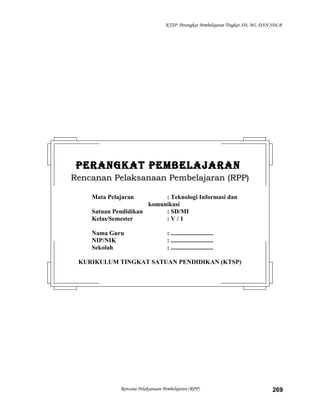 KTSP Perangkat Pembelajaran Tingkat SD, MI, DAN SDLB
Rencana Pelaksanaan Pembelajaran (RPP) 269
PERANGKAT PEMBELAJARANPERANGKAT PEMBELAJARAN
Rencanan Pelaksanaan Pembelajaran (RPP)Rencanan Pelaksanaan Pembelajaran (RPP)
Mata Pelajaran : Teknologi Informasi dan
komunikasi
Satuan Pendidikan : SD/MI
Kelas/Semester : V / 1
Nama Guru : ...........................
NIP/NIK : ...........................
Sekolah : ...........................
KURIKULUM TINGKAT SATUAN PENDIDIKAN (KTSP)
 