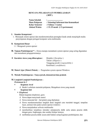 KTSP Perangkat Pembelajaran Tingkat SD, MI, DAN SDLB
RENCANA PELAKSANAAN PEMBELAJARAN
( RPP )
Nama Sekolah : ...............................
Mata Pelajaran : Teknologi Informasi dan Komunikasi
Kelas/ Semester : 5 (lima) / 1 (satu)
Alokasi Waktu : 2 X 35 menit (1 X pertemuan)
I. Standar Kompetensi :
1. Menunjuk sistem operasi dan mendemontrasikan perangkat lunak untuk menjelajah media
penyimpanan dengan jaringan komputer serta multimedia
II. Kompetensi Dasar :
1.1 Mengenal system operasi
III. Tujuan Pembelajaran** : Siswa mampu memahami system operasi yang sering digunakan
dan memahami pengoperasiaanya
 Karakter siswa yang diharapkan : Disiplin ( Discipline )
Tekun ( diligence )
Tanggung jawab ( responsibility )
Ketelitian ( carefulness)
IV. Materi Ajar (Materi Pokok) : Pengenalan system operasi Windows
V. Metode Pembelajaran : Tanya jawab, demontrasi dan praktek
VI. Langkah-Langkah Pembelajaran :
Pertemuan ke 1
 Kegiatan Awal
 Berdo’a sebelum memulai pelajaran, Mengabsen siswa yang masuk
 Kegiatan Inti
 Eksplorasi
Dalam kegiatan eksplorasi, guru:
 Siswa dapat menyimak materi
 Siswa mencatat hal – hal pokok yang dijelaskan
 Siswa mendemontasikan langkah demi langkah cara merubah tanggal, tampilan
layar, animasi teks pada system operasi windows
 Siswa menjalankan sofware multimedia
 memfasilitasi terjadinya interaksi antarpeserta didik serta antara peserta didik
dengan guru, lingkungan, dan sumber belajar lainnya;
 melibatkan peserta didik secara aktif dalam setiap kegiatan pembelajaran; dan
Rencana Pelaksanaan Pembelajaran (RPP) 271
 