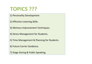 TOPICS ???
1) Personality Development
2) Effective Listening Skills.
3) Memory Improvement Techniques.
4) Stress Management for Students.
5) Time Management & Planning for Students.
6) Future Carrier Guidance.
7) Stage Daring & Public Speaking.
 