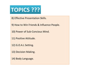TOPICS ???
8) Effective Presentation Skills.
9) How to Win Friends & Influence People.
10) Power of Sub-Concious Mind.
11) Positive Attitude.
12) G.O.A.L Setting.
13) Decision Making.
14) Body Language.
 