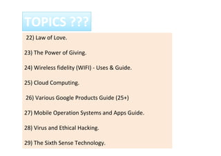22) Law of Love.
23) The Power of Giving.
24) Wireless fidelity (WIFI) - Uses & Guide.
25) Cloud Computing.
26) Various Google Products Guide (25+)
27) Mobile Operation Systems and Apps Guide.
28) Virus and Ethical Hacking.
29) The Sixth Sense Technology.
TOPICS ???
 