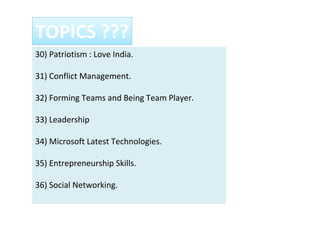 30) Patriotism : Love India.
31) Conflict Management.
32) Forming Teams and Being Team Player.
33) Leadership
34) Microsoft Latest Technologies.
35) Entrepreneurship Skills.
36) Social Networking.
TOPICS ???
 