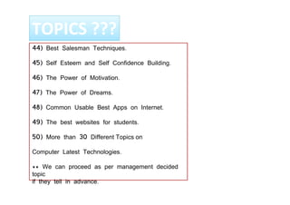 44) Best Salesman Techniques.
45) Self Esteem and Self Confidence Building.
46) The Power of Motivation.
47) The Power of Dreams.
48) Common Usable Best Apps on Internet.
49) The best websites for students.
50) More than 30 Different Topics on
Computer Latest Technologies.
** We can proceed as per management decided
topic
if they tell in advance.
TOPICS ???
 
