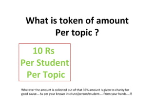 What is token of amount
Per topic ?
10 Rs
Per Student
Per Topic
Whatever the amount is collected out of that 35% amount is given to charity for
good cause... As per your known institute/person/student.... From your hands....!!
 
