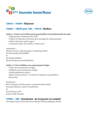 12h45 – 14h00 : Déjeuner
14h20 – 15h35 puis 16h – 17h15 : Ateliers
Atelier 1 : Exister sur la Toile pour le grand public et les professionnels de santé
• Dédramatiser l’utilisation des NTIC
• Définir les objectifs en fonction de la stratégie de communication
• Quels outils pour quels usages ?
• Comment exister sur la toile en 1h par jour ?
Animateurs :
Alexane Gurwic, chef de groupe e-marketing, Roche
Dr Paul Dardel, IGUZKIRAT
Et
Dr Michael Bohbot
Brenna Kaukonen, EuroHealthNet
Atelier 2 : Créer et fidéliser une communauté en ligne
• Créer une communauté en ligne
• Fidéliser une communauté en ligne
• Quelle plateforme choisir ?
• Quels moyens prévoir ? / Comment s’organiser au quotidien ?
•Discussion
Animateurs :
Hervé Audouin, chef de projet e-communication, Roche
Giovanna Marsico, Cancer Contribution
Et
Anne Buisson, AFA
Yvanie Caillé, Renaloo
17h30 – 18h : Conclusion de la journée et cocktail
Véronique France-Tarif, Directrice adjointe Affaires publiques, Roche
 