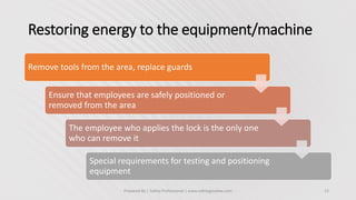 Restoring energy to the equipment/machine
Prepared By | Safety Professional | www.safetygoodwe.com 12
Remove tools from the area, replace guards
Ensure that employees are safely positioned or
removed from the area
The employee who applies the lock is the only one
who can remove it
Special requirements for testing and positioning
equipment
 