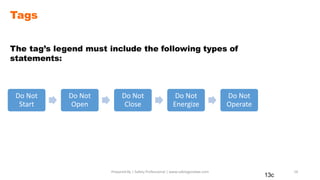 Tags
The tag’s legend must include the following types of
statements:
13c
Prepared By | Safety Professional | www.safetygoodwe.com 16
Do Not
Start
Do Not
Open
Do Not
Close
Do Not
Energize
Do Not
Operate
 