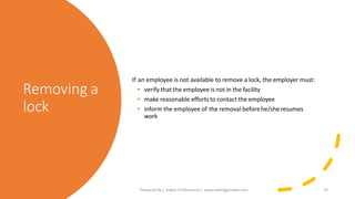 Removing a
lock
If an employee is not available to remove a lock, the employer must:
• verify that the employee is not in the facility
• make reasonable efforts to contact the employee
• inform the employee of the removal beforehe/she resumes
work
Prepared By | Safety Professional | www.safetygoodwe.com 19
 