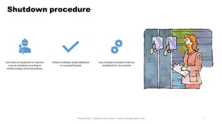 Shutdown procedure
Prepared By | Safety Professional | www.safetygoodwe.com 7
Each piece of equipment or machine
must be shutdown according to
written energy control procedures
Orderly shutdown avoids additional
or increased hazards
Use shutdown procedures that are
established for the machine
 