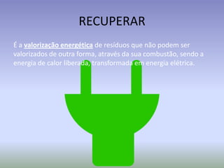 RECUPERAR
É a valorização energética de resíduos que não podem ser
valorizados de outra forma, através da sua combustão, sendo a
energia de calor liberada, transformada em energia elétrica.

 