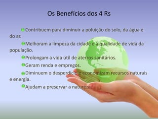 Os Benefícios dos 4 Rs
Contribuem para diminuir a poluição do solo, da água e
do ar.

Melhoram a limpeza da cidade e a qualidade de vida da
população.
Prolongam a vida útil de aterros sanitários.
Geram renda e empregos.
Diminuem o desperdício e economizam recursos naturais
e energia.
Ajudam a preservar a natureza.

 