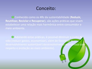Conceito:
Conhecido como os 4Rs da sustentabilidade (Reduzir,
Reutilizar, Reciclar e Recuperar), são ações práticas que visam
estabelecer uma relação mais harmônica entre consumidor e
meio ambiente.
Adotando estas práticas, é possível diminuir o custo de
vida (reduzir gastos, economizar), além de favorecer o
desenvolvimento sustentável (desenvolvimento econômico com
respeito e proteção ao meio ambiente).

 