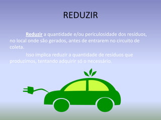 REDUZIR
Reduzir a quantidade e/ou periculosidade dos resíduos,
no local onde são gerados, antes de entrarem no circuito de
coleta.
Isso implica reduzir a quantidade de resíduos que
produzimos, tentando adquirir só o necessário.

 