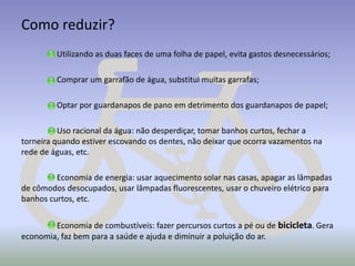 Como reduzir?
Utilizando as duas faces de uma folha de papel, evita gastos desnecessários;
Comprar um garrafão de água, substitui muitas garrafas;
Optar por guardanapos de pano em detrimento dos guardanapos de papel;

Uso racional da água: não desperdiçar, tomar banhos curtos, fechar a
torneira quando estiver escovando os dentes, não deixar que ocorra vazamentos na
rede de águas, etc.
Economia de energia: usar aquecimento solar nas casas, apagar as lâmpadas
de cômodos desocupados, usar lâmpadas fluorescentes, usar o chuveiro elétrico para
banhos curtos, etc.
Economia de combustíveis: fazer percursos curtos a pé ou de bicicleta. Gera
economia, faz bem para a saúde e ajuda e diminuir a poluição do ar.

 