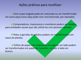 Ações práticas para reutilizar:
Uma roupa rasgada pode ser costurada ou ser transformada
em outra peça (uma calça pode virar uma bermuda, por exemplo).
Computadores, impressoras e monitores podem ser doados
para entidades sociais que vão utilizá-los com pessoas carentes.
Potes e garrafas de plástico podem ser transformados em
vasos de plantas.
Folhas de papel com impressão em apenas um lado podem
ser transformados em papel de rascunho, ao usar o lado em
branco.

 