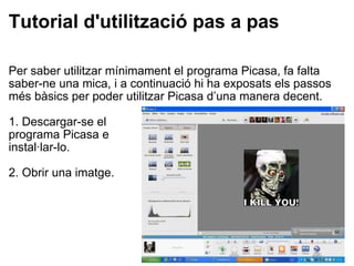 Tutorial d'utilització pas a pas Per saber utilitzar mínimament el programa Picasa, fa falta saber-ne una mica, i a continuació hi ha exposats els passos més bàsics per poder utilitzar Picasa d’una manera decent.   1. Descargar-se el programa Picasa e instal·lar-lo.   2. Obrir una imatge.   
