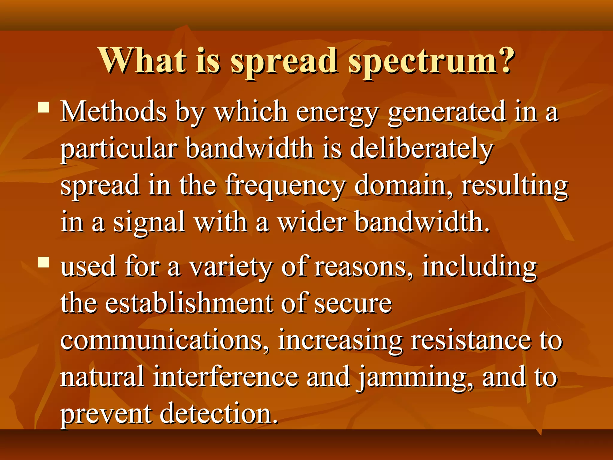 What is spread spectrum?What is spread spectrum?
 Methods by which energy generated in aMethods by which energy generated in a
particular bandwidth is deliberatelyparticular bandwidth is deliberately
spread in the frequency domain, resultingspread in the frequency domain, resulting
in a signal with a wider bandwidth.in a signal with a wider bandwidth.
 used for a variety of reasons, includingused for a variety of reasons, including
the establishment of securethe establishment of secure
communications, increasing resistance tocommunications, increasing resistance to
natural interference and jamming, and tonatural interference and jamming, and to
prevent detection.prevent detection.
 