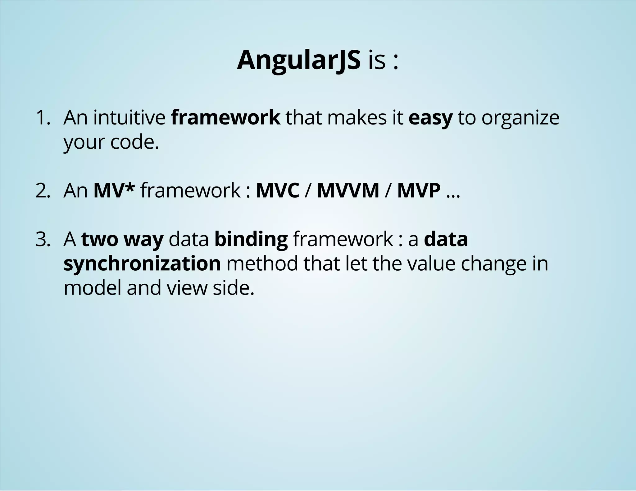AngularJS is : 
1. An intuitive framework that makes it easy to organize 
your code. 
2. An MV* framework : MVC / MVVM / MVP ... 
3. A two way data binding framework : a data 
synchronization method that let the value change in 
model and view side. 
 