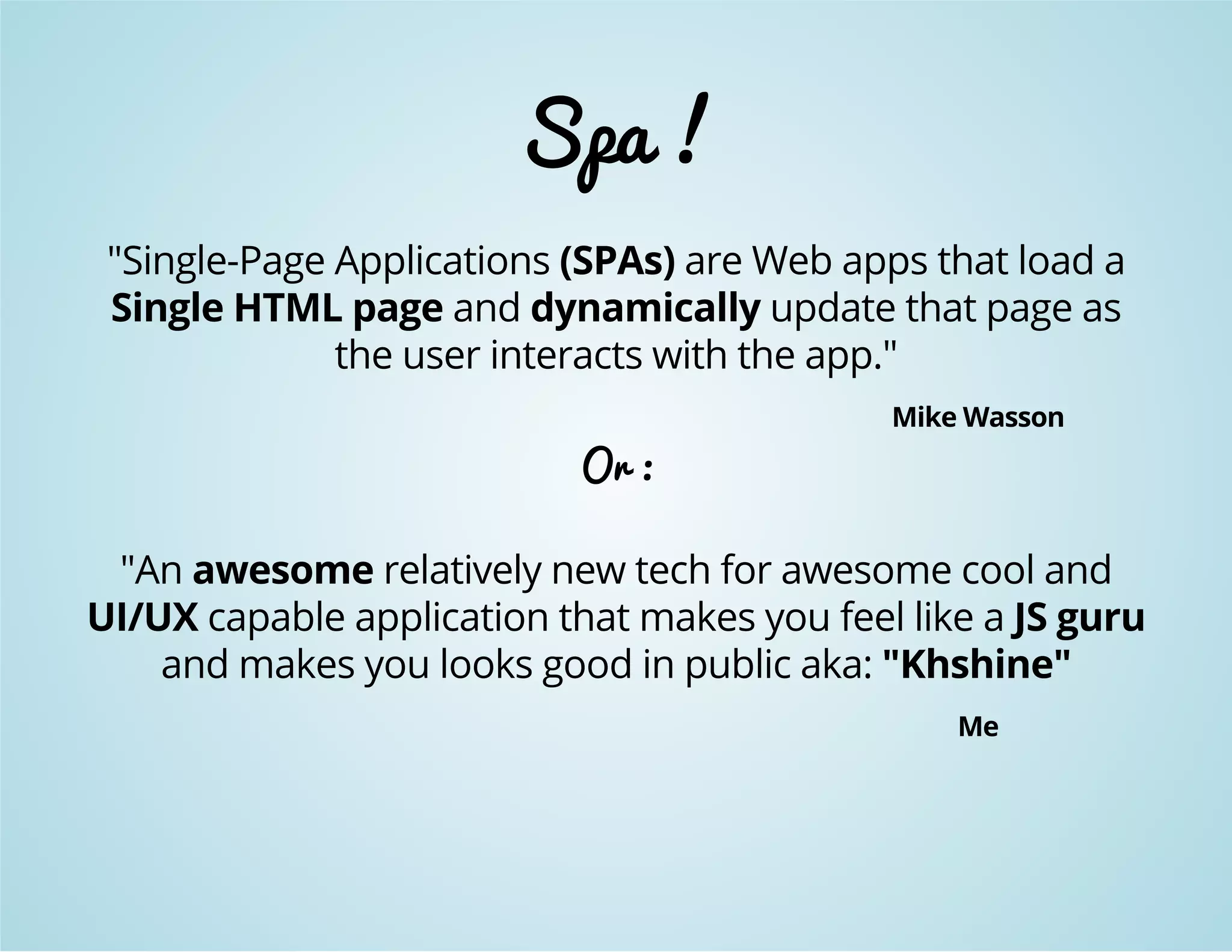 Spa ! 
"Single-Page Applications (SPAs) are Web apps that load a 
Single HTML page and dynamically update that page as 
the user interacts with the app." 
Mike Wasson 
Or : 
"An awesome relatively new tech for awesome cool and 
UI/UX capable application that makes you feel like a JS guru 
and makes you looks good in public aka: "Khshine" 
Me 
 