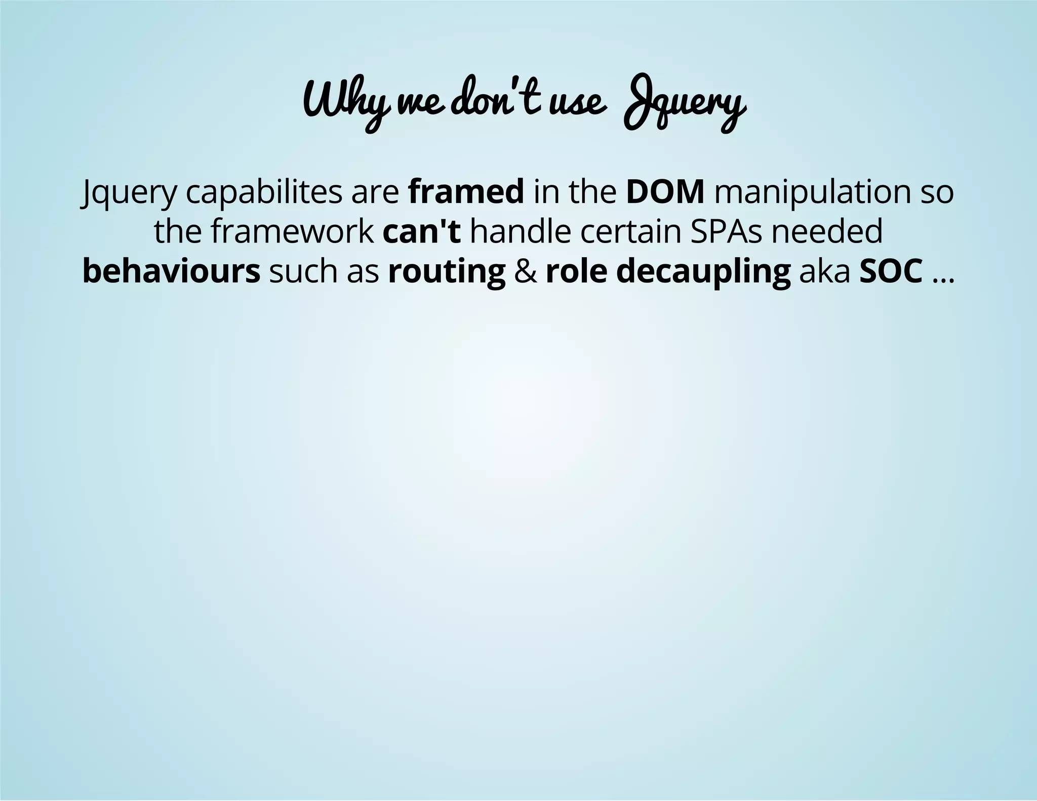 Why we don't use Jquery 
Jquery capabilites are framed in the DOM manipulation so 
the framework can't handle certain SPAs needed 
behaviours such as routing & role decaupling aka SOC ... 
 