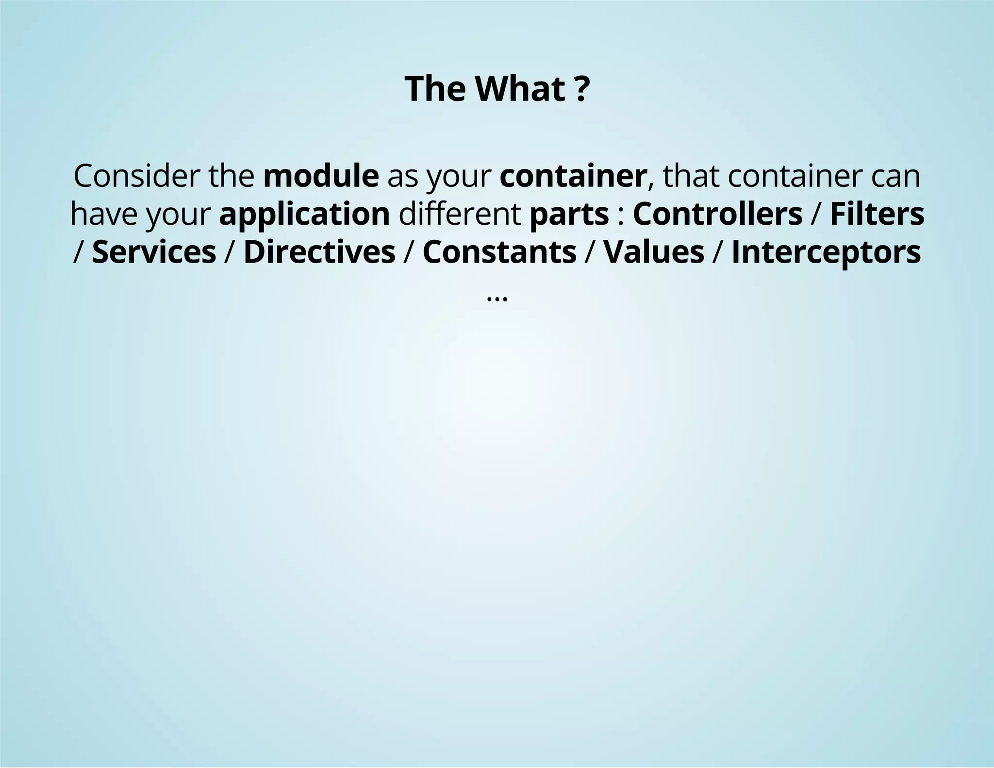 The What ? 
Consider the module as your container, that container can 
have your application different parts : Controllers / Filters 
/ Services / Directives / Constants / Values / Interceptors 
... 
 