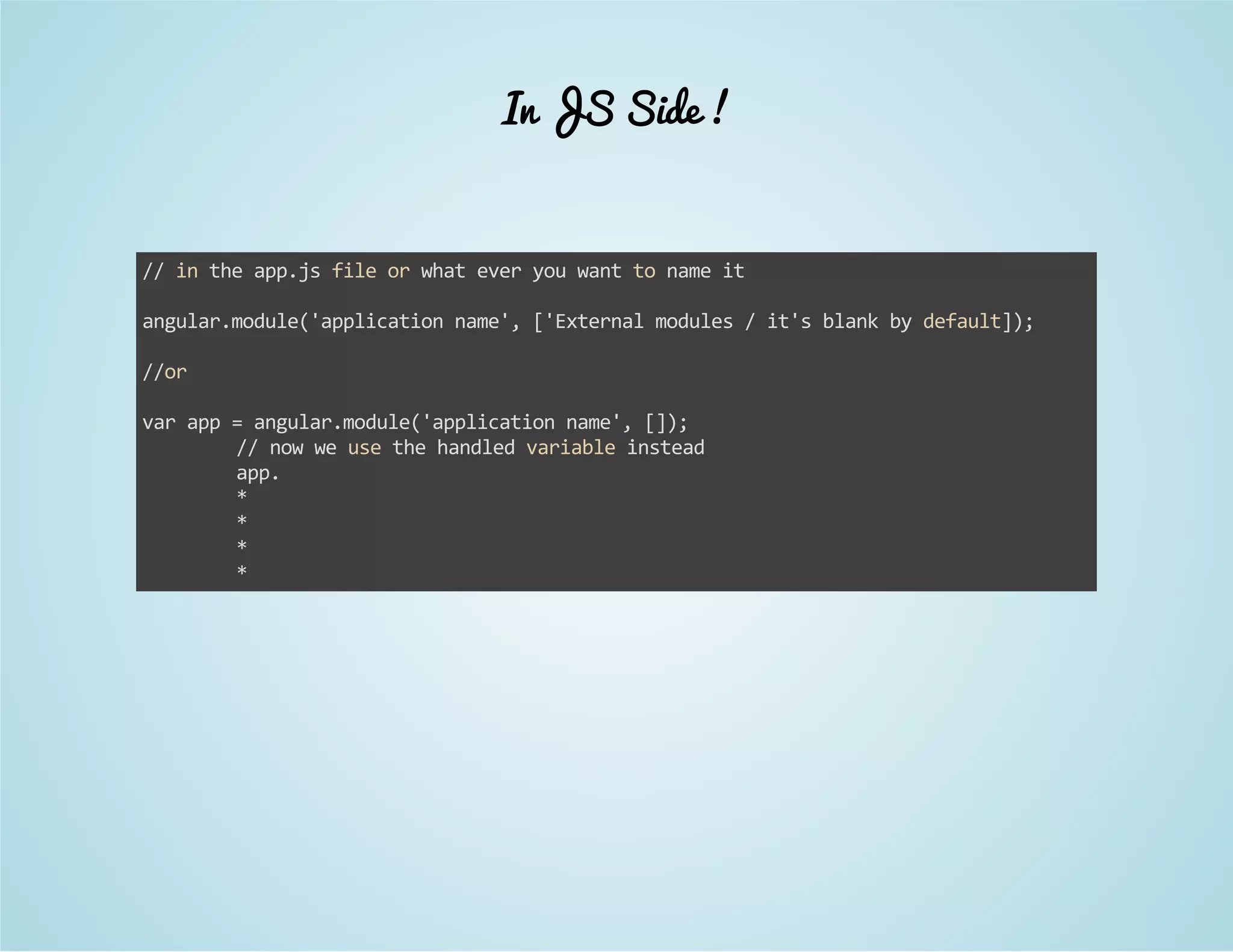 In JS Side ! 
// in the app.js file or what ever you want to name it 
angular.module('application name', ['External modules / it's blank by default]); 
//or 
var app = angular.module('application name', []); 
// now we use the handled variable instead 
app. 
* 
* 
* 
* 
 