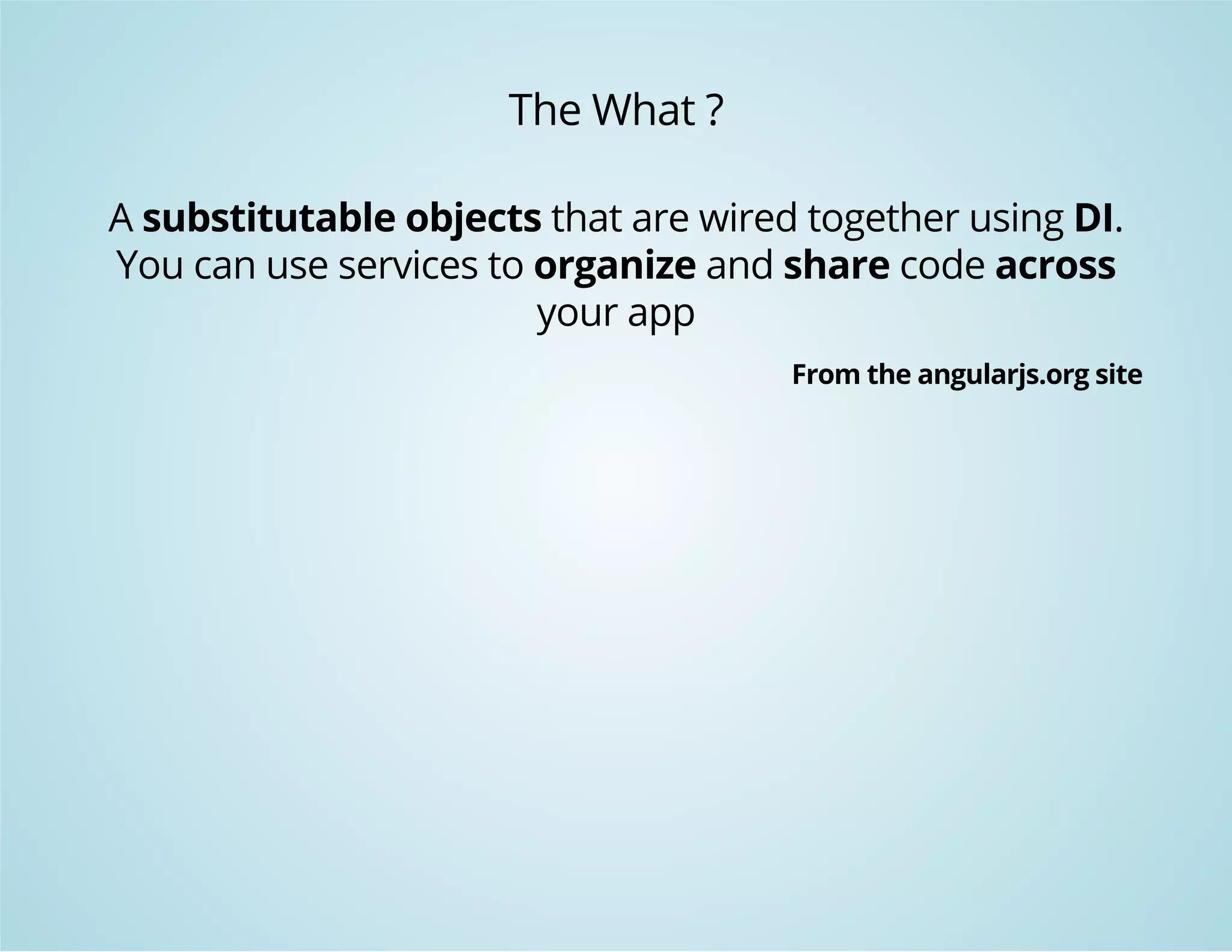 The What ? 
A substitutable objects that are wired together using DI. 
You can use services to organize and share code across 
your app 
From the angularjs.org site 
 