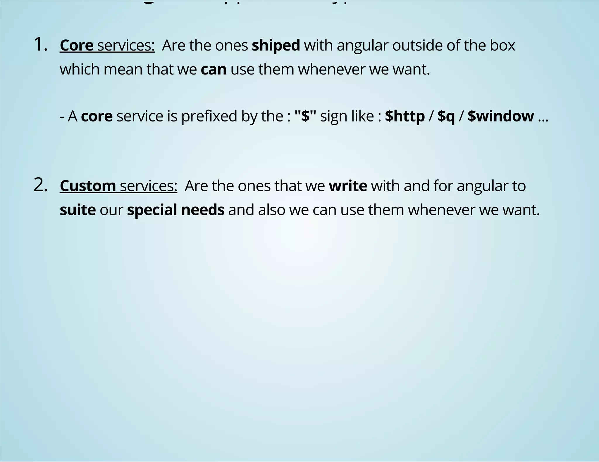 Angular support two type of services: 
1. Core services: Are the ones shiped with angular outside of the box 
which mean that we can use them whenever we want. 
- A core service is prefixed by the : "$" sign like : $http / $q / $window ... 
2. Custom services: Are the ones that we write with and for angular to 
suite our special needs and also we can use them whenever we want. 
 