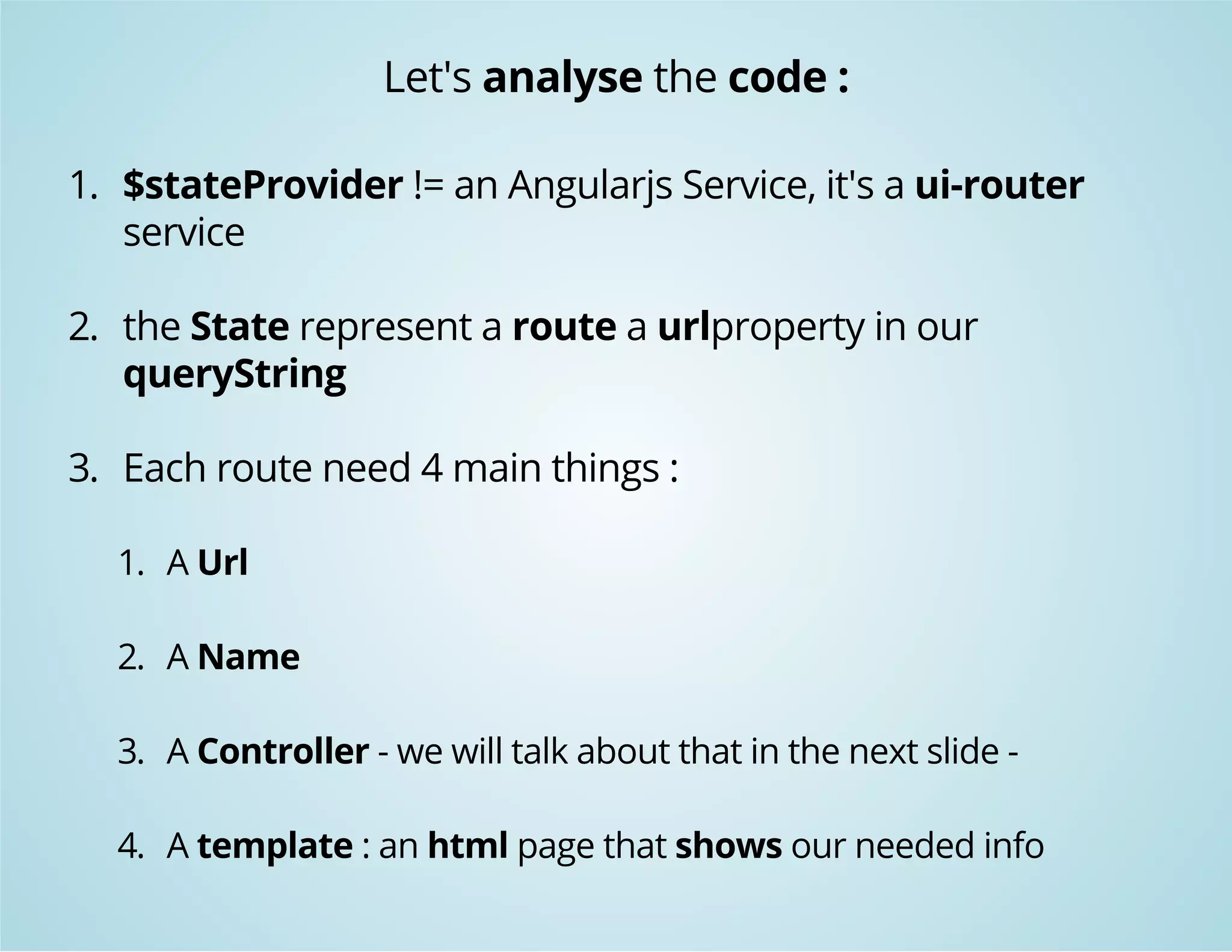 Let's analyse the code : 
1. $stateProvider != an Angularjs Service, it's a ui-router 
service 
2. the State represent a route a urlproperty in our 
queryString 
3. Each route need 4 main things : 
1. A Url 
2. A Name 
3. A Controller - we will talk about that in the next slide - 
4. A template : an html page that shows our needed info 
 