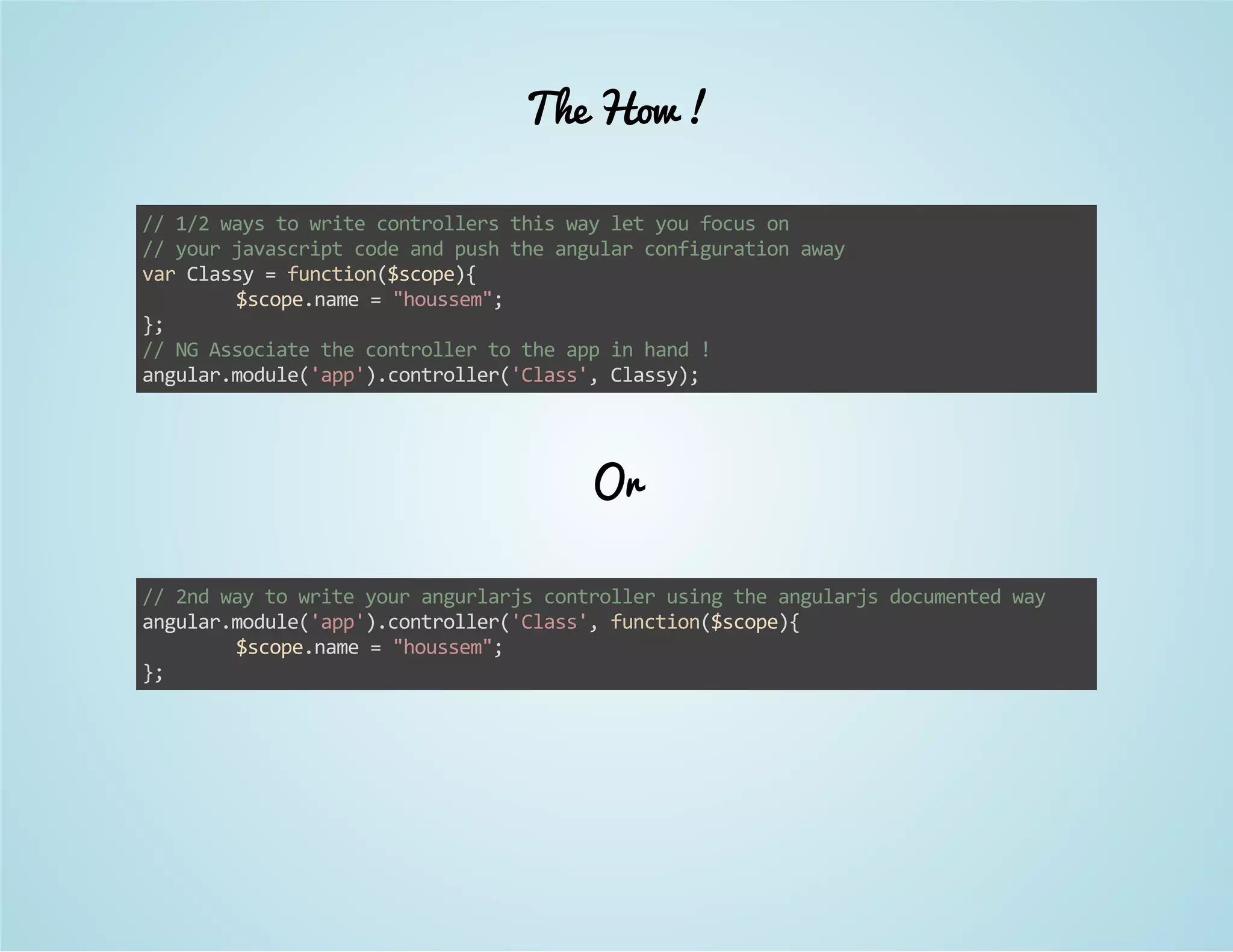 The How ! 
// 1/2 ways to write controllers this way let you focus on 
// your javascript code and push the angular configuration away 
var Classy = function($scope){ 
$scope.name = "houssem"; 
}; 
// NG Associate the controller to the app in hand ! 
angular.module('app').controller('Class', Classy); 
Or 
// 2nd way to write your angurlarjs controller using the angularjs documented way 
angular.module('app').controller('Class', function($scope){ 
$scope.name = "houssem"; 
}; 
 