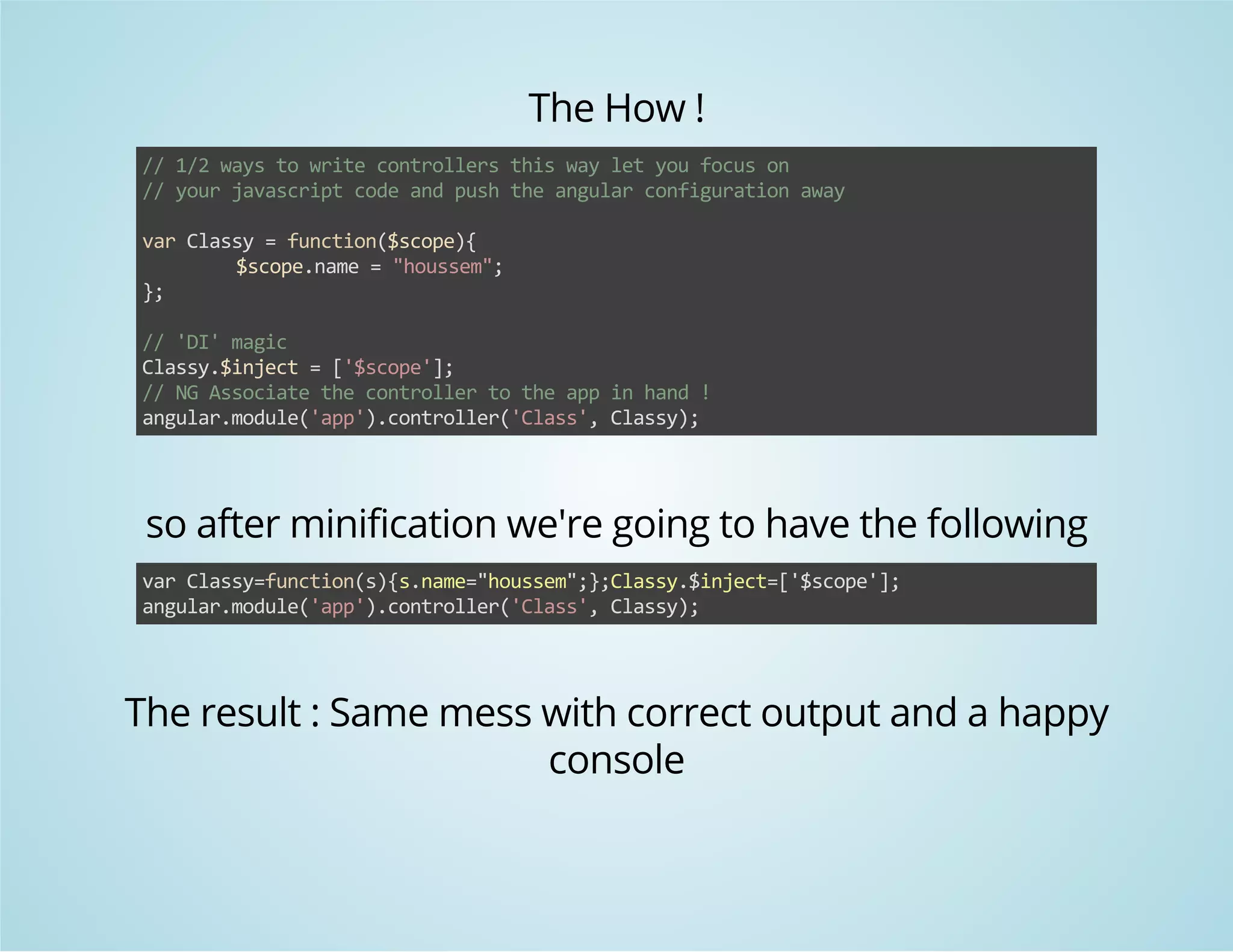 The How ! 
// 1/2 ways to write controllers this way let you focus on 
// your javascript code and push the angular configuration away 
var Classy = function($scope){ 
$scope.name = "houssem"; 
}; 
// 'DI' magic 
Classy.$inject = ['$scope']; 
// NG Associate the controller to the app in hand ! 
angular.module('app').controller('Class', Classy); 
so after minification we're going to have the following 
var Classy=function(s){s.name="houssem";};Classy.$inject=['$scope']; 
angular.module('app').controller('Class', Classy); 
The result : Same mess with correct output and a happy 
console 
 