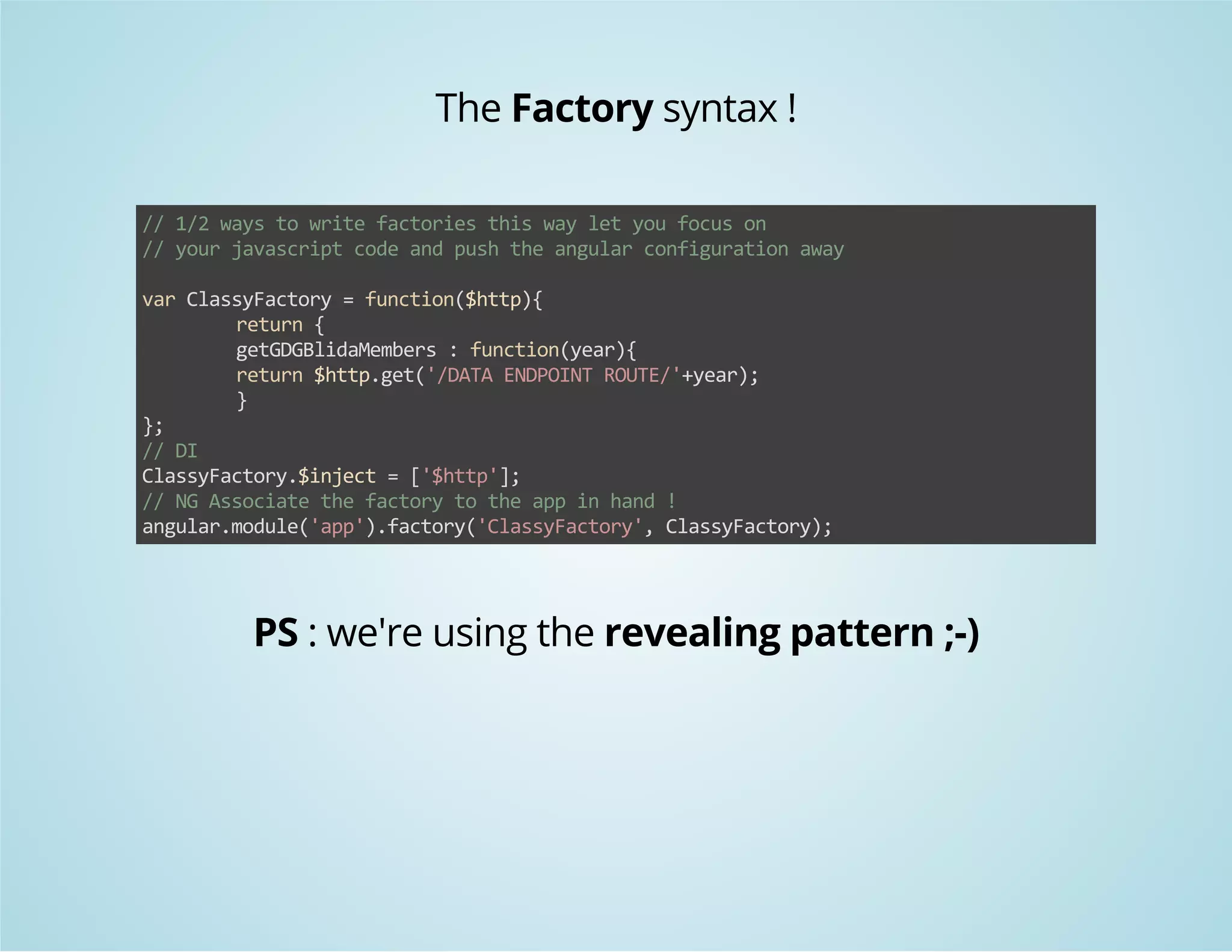 The Factory syntax ! 
// 1/2 ways to write factories this way let you focus on 
// your javascript code and push the angular configuration away 
var ClassyFactory = function($http){ 
return { 
getGDGBlidaMembers : function(year){ 
return $http.get('/DATA ENDPOINT ROUTE/'+year); 
} 
}; 
// DI 
ClassyFactory.$inject = ['$http']; 
// NG Associate the factory to the app in hand ! 
angular.module('app').factory('ClassyFactory', ClassyFactory); 
PS : we're using the revealing pattern ;-) 
 