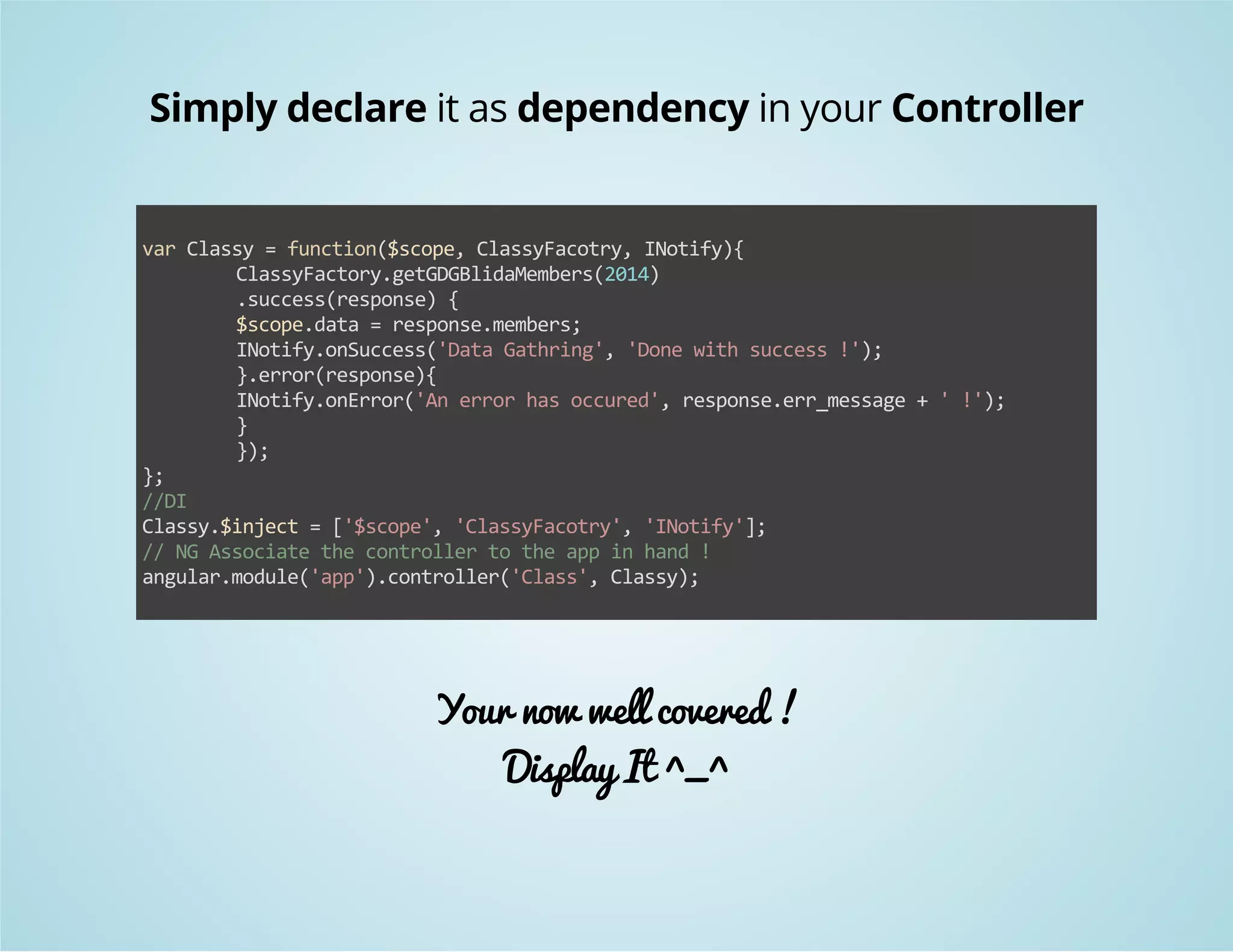 Simply declare it as dependency in your Controller 
var Classy = function($scope, ClassyFacotry, INotify){ 
ClassyFactory.getGDGBlidaMembers(2014) 
.success(response) { 
$scope.data = response.members; 
INotify.onSuccess('Data Gathring', 'Done with success !'); 
}.error(response){ 
INotify.onError('An error has occured', response.err_message + ' !'); 
} 
}); 
}; 
//DI 
Classy.$inject = ['$scope', 'ClassyFacotry', 'INotify']; 
// NG Associate the controller to the app in hand ! 
angular.module('app').controller('Class', Classy); 
Your now well covered ! 
Display It ^_^ 
 