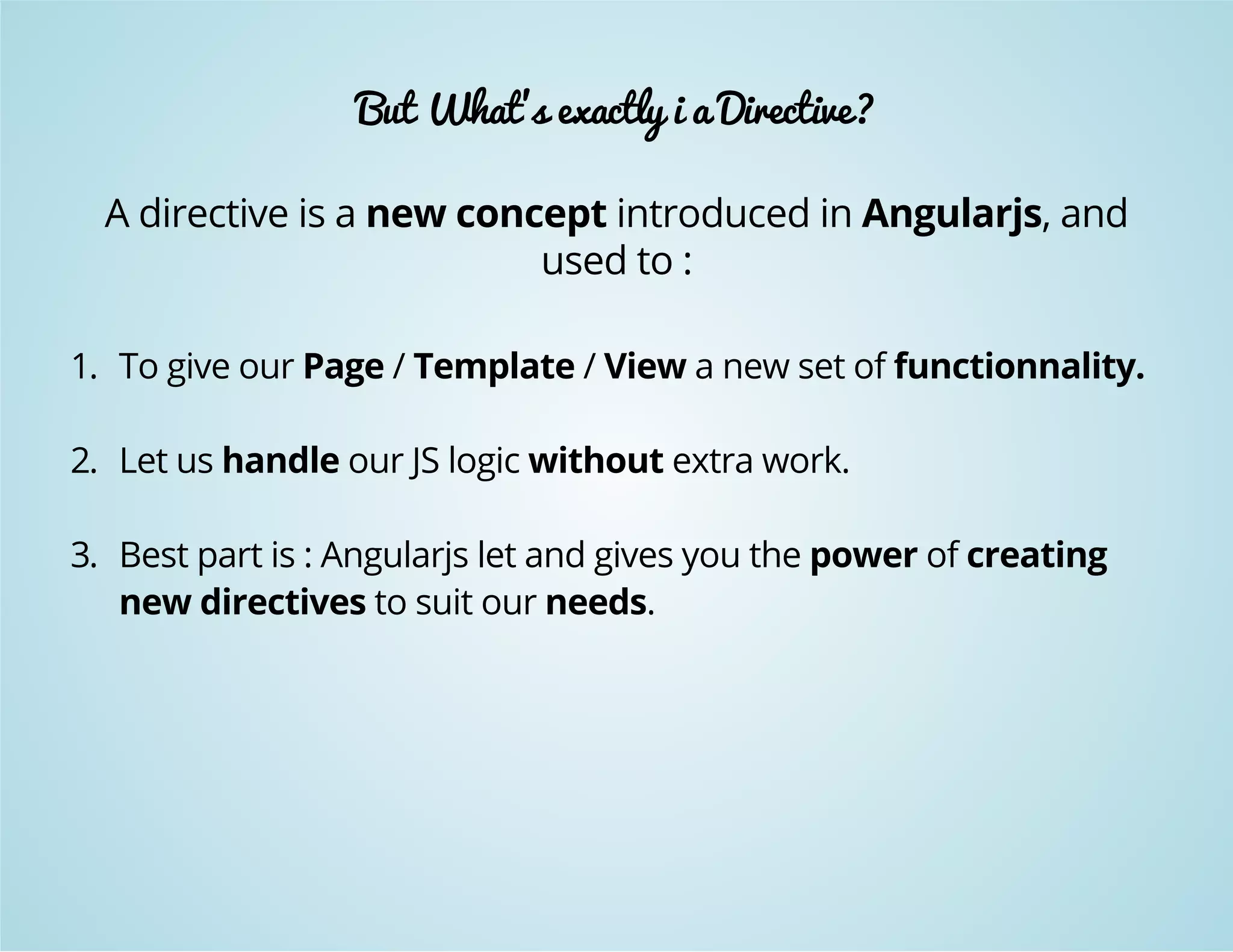 But What's exactly i a Directive? 
A directive is a new concept introduced in Angularjs, and 
used to : 
1. To give our Page / Template / View a new set of functionnality. 
2. Let us handle our JS logic without extra work. 
3. Best part is : Angularjs let and gives you the power of creating 
new directives to suit our needs. 
 