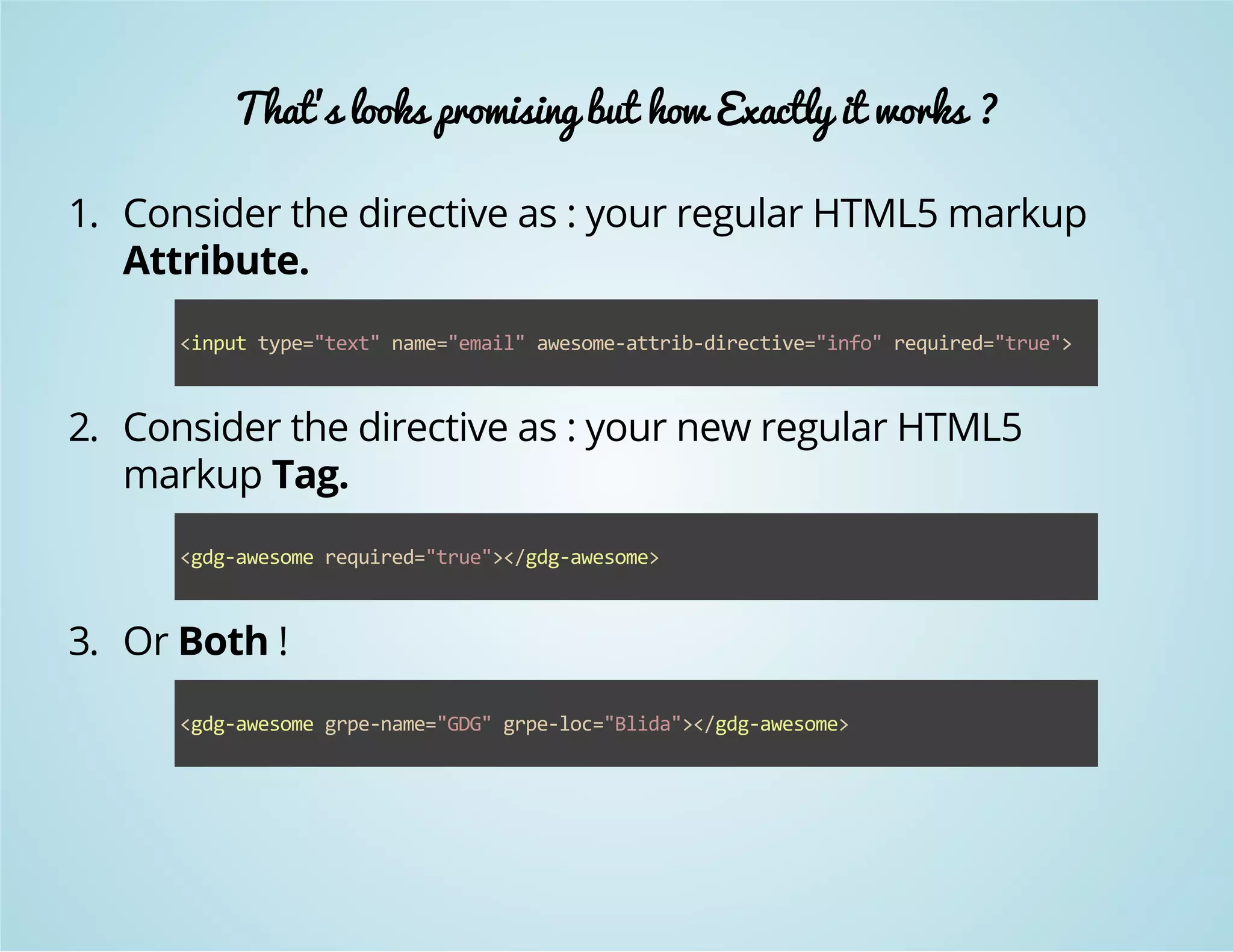 That's looks promising but how Exactly it works ? 
1. Consider the directive as : your regular HTML5 markup 
Attribute. 
<input type="text" name="email" awesome‐attrib‐directive="info" required="true"> 
2. Consider the directive as : your new regular HTML5 
markup Tag. 
<gdg‐awesome required="true"></gdg‐awesome> 
3. Or Both ! 
<gdg‐awesome grpe‐name="GDG" grpe‐loc="Blida"></gdg‐awesome> 
 