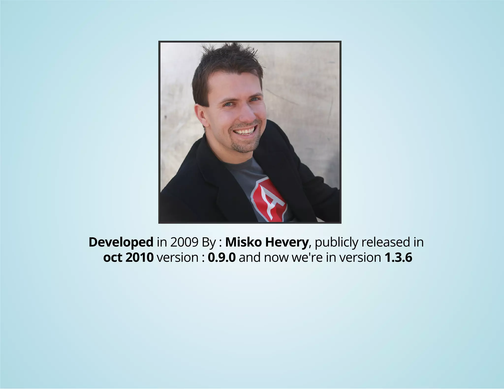 Developed in 2009 By : Misko Hevery, publicly released in 
oct 2010 version : 0.9.0 and now we're in version 1.3.6 
 