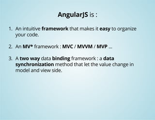 AngularJS is : 
1. An intuitive framework that makes it easy to organize 
your code. 
2. An MV* framework : MVC / MVVM / MVP ... 
3. A two way data binding framework : a data 
synchronization method that let the value change in 
model and view side. 
 