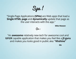 Spa ! 
"Single-Page Applications (SPAs) are Web apps that load a 
Single HTML page and dynamically update that page as 
the user interacts with the app." 
Mike Wasson 
Or : 
"An awesome relatively new tech for awesome cool and 
UI/UX capable application that makes you feel like a JS guru 
and makes you looks good in public aka: "Khshine" 
Me 
 