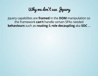 Why we don't use Jquery 
Jquery capabilites are framed in the DOM manipulation so 
the framework can't handle certain SPAs needed 
behaviours such as routing & role decaupling aka SOC ... 
 
