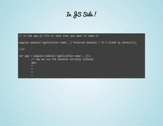 In JS Side ! 
// in the app.js file or what ever you want to name it 
angular.module('application name', ['External modules / it's blank by default]); 
//or 
var app = angular.module('application name', []); 
// now we use the handled variable instead 
app. 
* 
* 
* 
* 
 